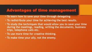 Advantages of time management
• To learn how to save your time through delegating
• To redistribute your time for achieving the best results.
• To study the techniques that would allow you to save your time
during the meetings, reading, writing the documents, business
trips, telephone calls etc.
• To use more time for creative thinking.
• To make time your ally, not the enemy.
 