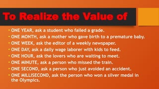 To Realize the Value of
• ONE YEAR, ask a student who failed a grade.
• ONE MONTH, ask a mother who gave birth to a premature baby.
• ONE WEEK, ask the editor of a weekly newspaper.
• ONE DAY, ask a daily wage laborer with kids to feed.
• ONE HOUR, ask the lovers who are waiting to meet.
• ONE MINUTE, ask a person who missed the train.
• ONE SECOND, ask a person who just avoided an accident.
• ONE MILLISECOND, ask the person who won a silver medal in
the Olympics.
 