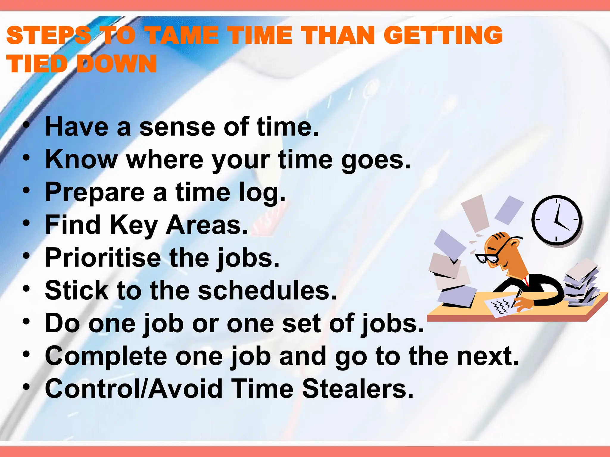 STEPS TO TAME TIME THAN GETTING
TIED DOWN
• Have a sense of time.
• Know where your time goes.
• Prepare a time log.
• Find Key Areas.
• Prioritise the jobs.
• Stick to the schedules.
• Do one job or one set of jobs.
• Complete one job and go to the next.
• Control/Avoid Time Stealers.
 