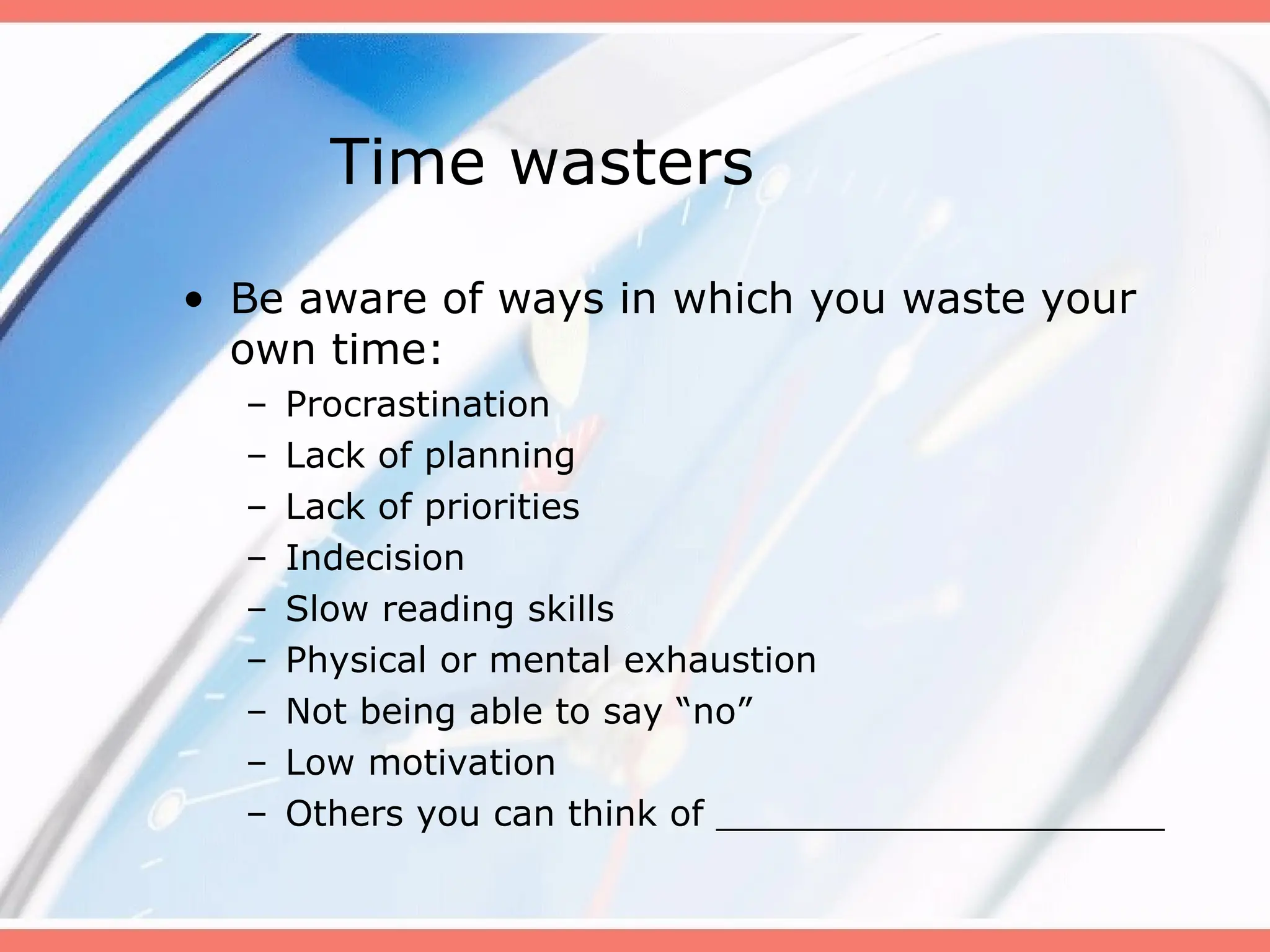 Time wasters
• Be aware of ways in which you waste your
own time:
– Procrastination
– Lack of planning
– Lack of priorities
– Indecision
– Slow reading skills
– Physical or mental exhaustion
– Not being able to say “no”
– Low motivation
– Others you can think of ____________________
 