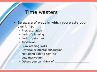 Time wasters
• Be aware of ways in which you waste your
own time:
– Procrastination
– Lack of planning
– Lack of priorities
– Indecision
– Slow reading skills
– Physical or mental exhaustion
– Not being able to say “no”
– Low motivation
– Others you can think of ____________________
 