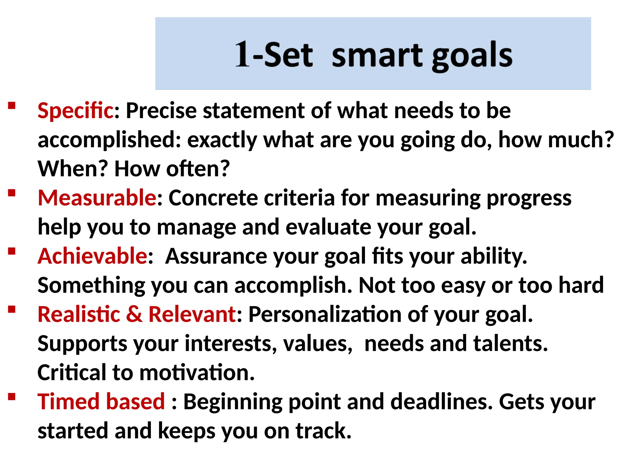  Specific: Precise statement of what needs to be
accomplished: exactly what are you going do, how much?
When? How often?
 Measurable: Concrete criteria for measuring progress
help you to manage and evaluate your goal.
 Achievable: Assurance your goal fits your ability.
Something you can accomplish. Not too easy or too hard
 Realistic & Relevant: Personalization of your goal.
Supports your interests, values, needs and talents.
Critical to motivation.
 Timed based : Beginning point and deadlines. Gets your
started and keeps you on track.
 