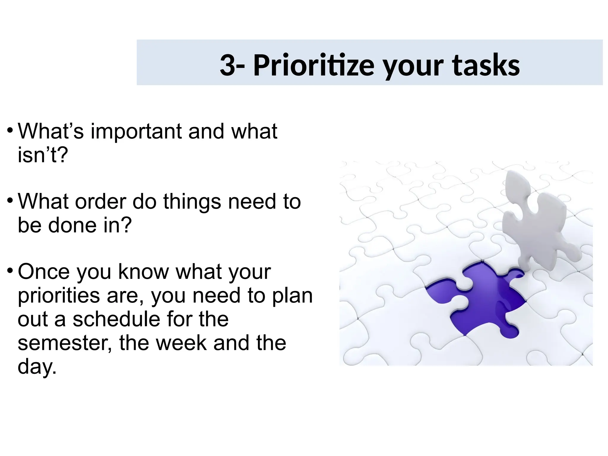 3- Prioritize your tasks
• What’s important and what
isn’t?
• What order do things need to
be done in?
• Once you know what your
priorities are, you need to plan
out a schedule for the
semester, the week and the
day.
 