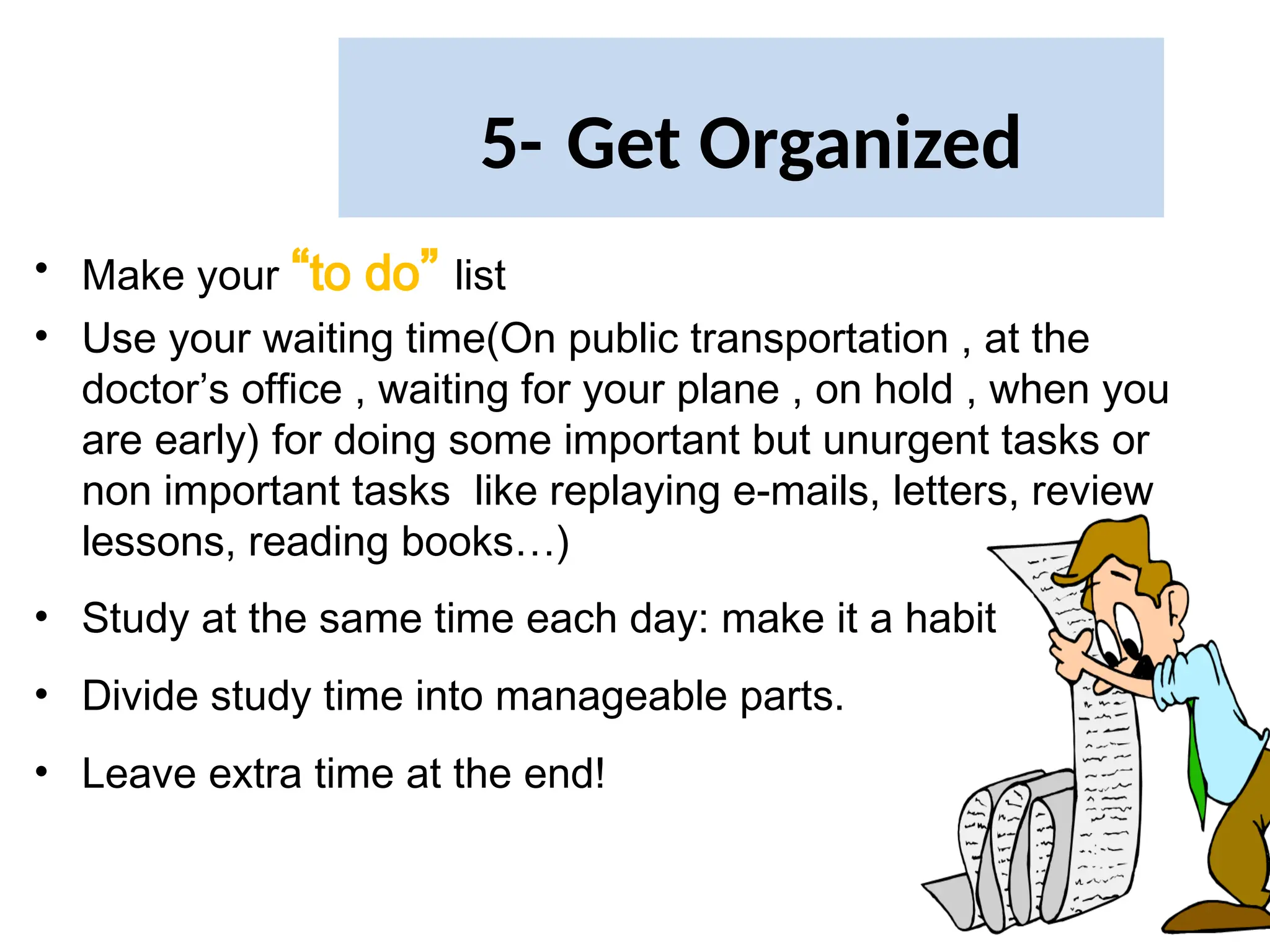 5- Get Organized
• Make your “to do” list
• Use your waiting time(On public transportation , at the
doctor’s office , waiting for your plane , on hold , when you
are early) for doing some important but unurgent tasks or
non important tasks like replaying e-mails, letters, review
lessons, reading books…)
• Study at the same time each day: make it a habit
• Divide study time into manageable parts.
• Leave extra time at the end!
 