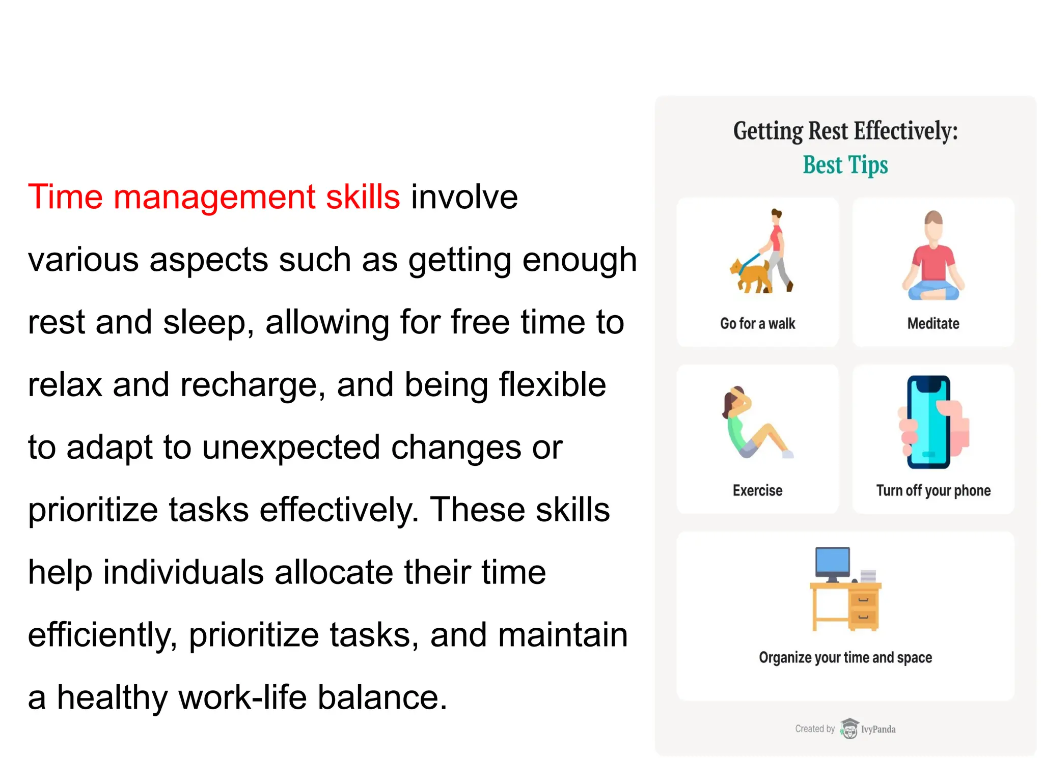 Time management skills involve
various aspects such as getting enough
rest and sleep, allowing for free time to
relax and recharge, and being flexible
to adapt to unexpected changes or
prioritize tasks effectively. These skills
help individuals allocate their time
efficiently, prioritize tasks, and maintain
a healthy work-life balance.
 