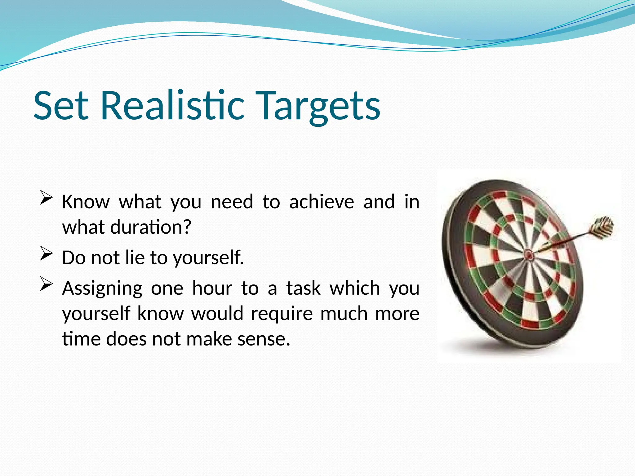Set Realistic Targets
 Know what you need to achieve and in
what duration?
 Do not lie to yourself.
 Assigning one hour to a task which you
yourself know would require much more
time does not make sense.
 