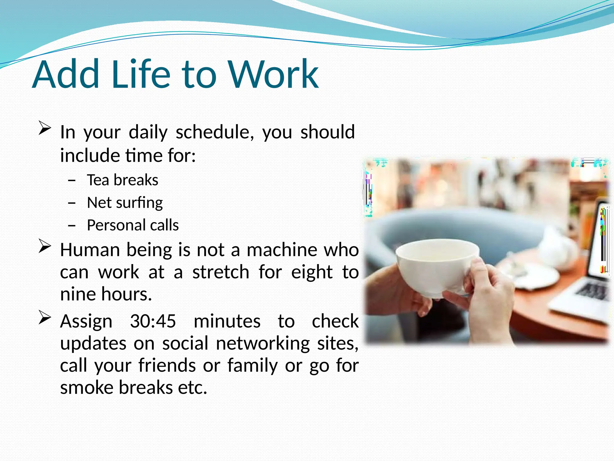 Add Life to Work
 In your daily schedule, you should
include time for:
– Tea breaks
– Net surfing
– Personal calls
 Human being is not a machine who
can work at a stretch for eight to
nine hours.
 Assign 30:45 minutes to check
updates on social networking sites,
call your friends or family or go for
smoke breaks etc.
 