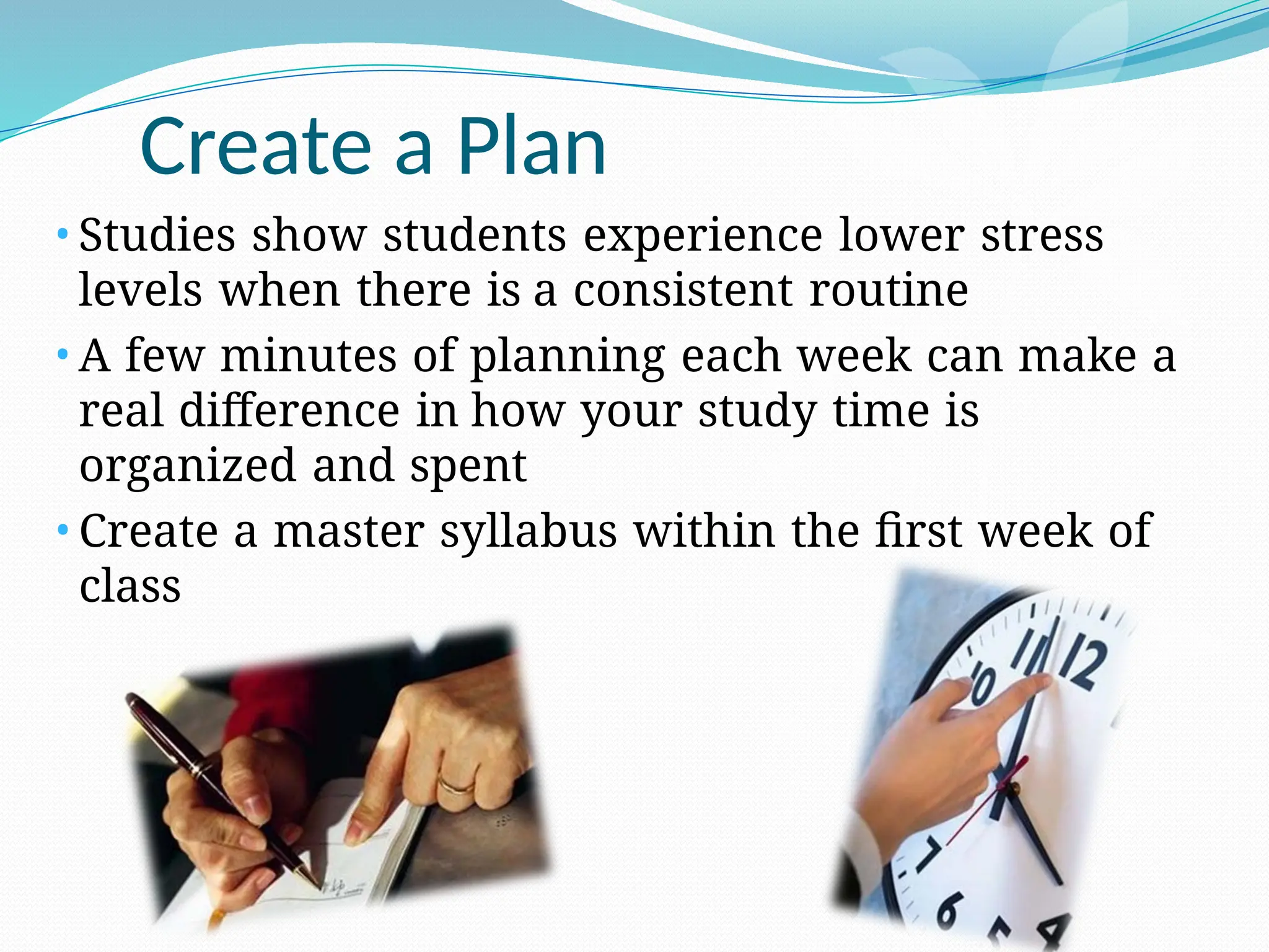 Create a Plan
• Studies show students experience lower stress
levels when there is a consistent routine
• A few minutes of planning each week can make a
real difference in how your study time is
organized and spent
• Create a master syllabus within the first week of
class
 