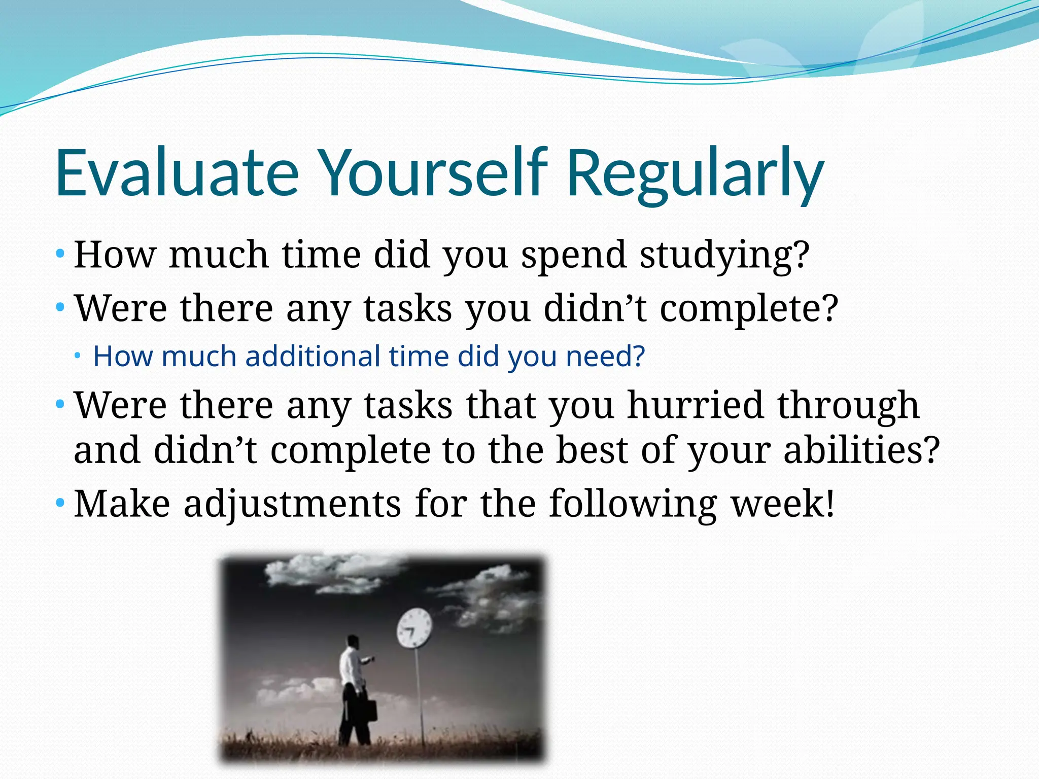 Evaluate Yourself Regularly
• How much time did you spend studying?
• Were there any tasks you didn’t complete?
• How much additional time did you need?
• Were there any tasks that you hurried through
and didn’t complete to the best of your abilities?
• Make adjustments for the following week!
 