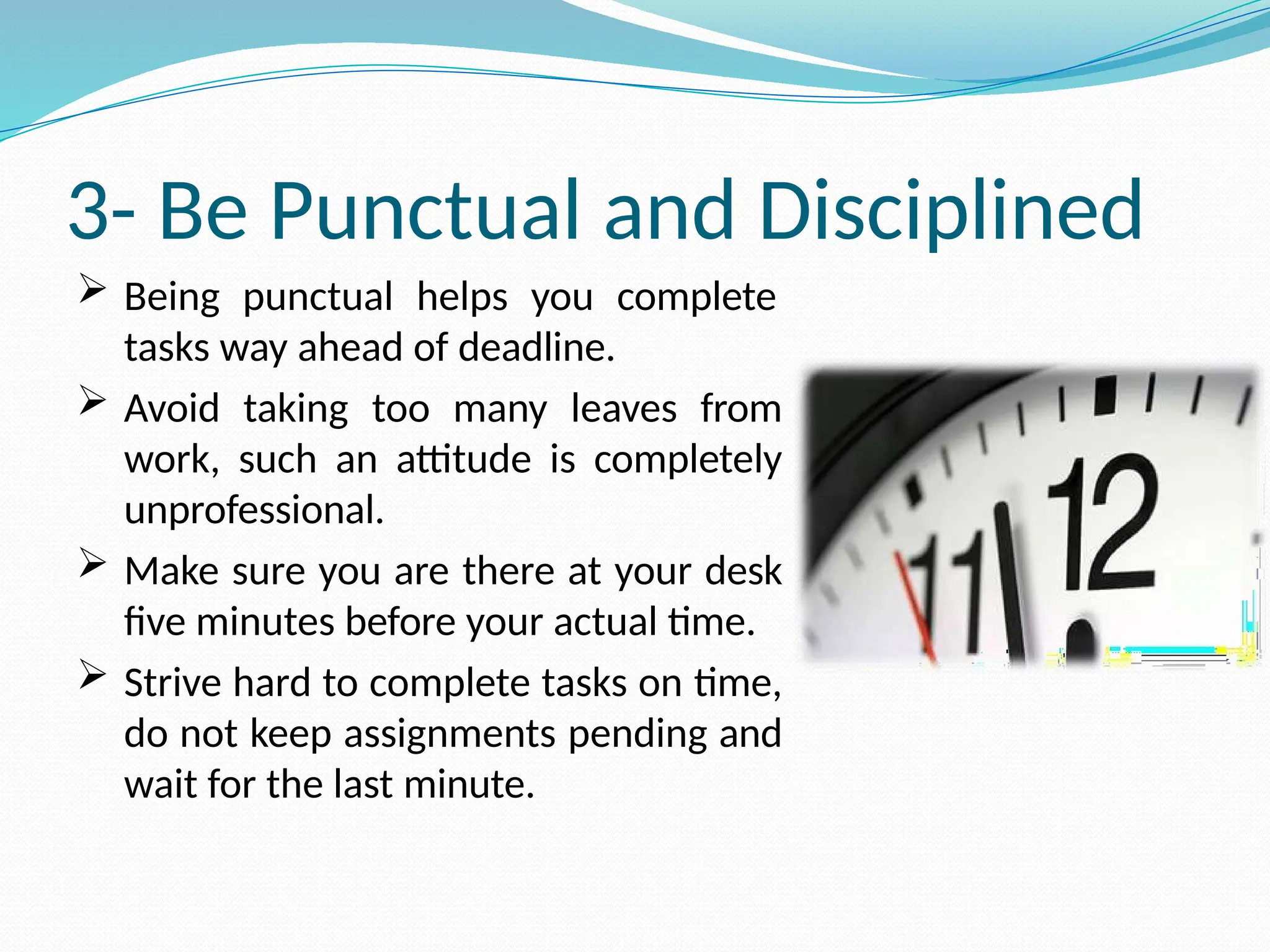 3- Be Punctual and Disciplined
 Being punctual helps you complete
tasks way ahead of deadline.
 Avoid taking too many leaves from
work, such an attitude is completely
unprofessional.
 Make sure you are there at your desk
five minutes before your actual time.
 Strive hard to complete tasks on time,
do not keep assignments pending and
wait for the last minute.
 