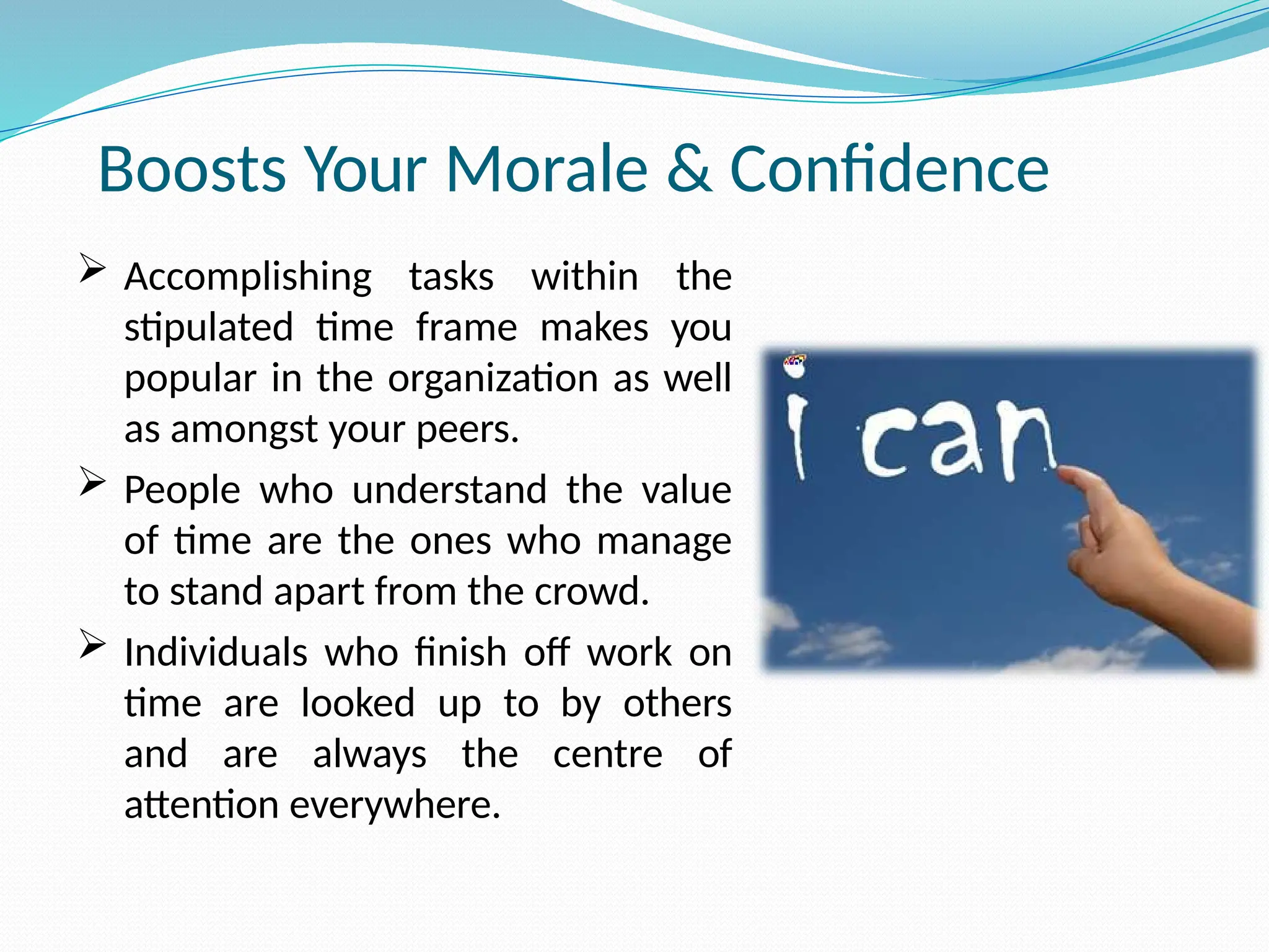 Boosts Your Morale & Confidence
 Accomplishing tasks within the
stipulated time frame makes you
popular in the organization as well
as amongst your peers.
 People who understand the value
of time are the ones who manage
to stand apart from the crowd.
 Individuals who finish off work on
time are looked up to by others
and are always the centre of
attention everywhere.
 