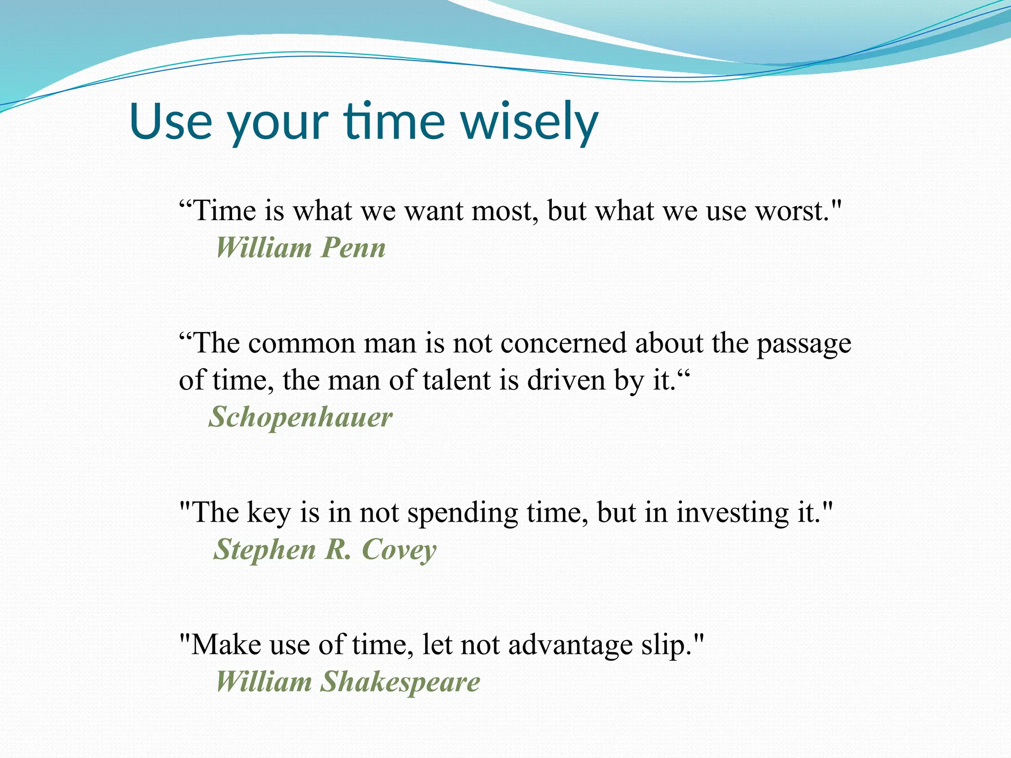 Use your time wisely
“Time is what we want most, but what we use worst."
William Penn
“The common man is not concerned about the passage
of time, the man of talent is driven by it.“
Schopenhauer
"The key is in not spending time, but in investing it."
Stephen R. Covey
"Make use of time, let not advantage slip."
William Shakespeare
 