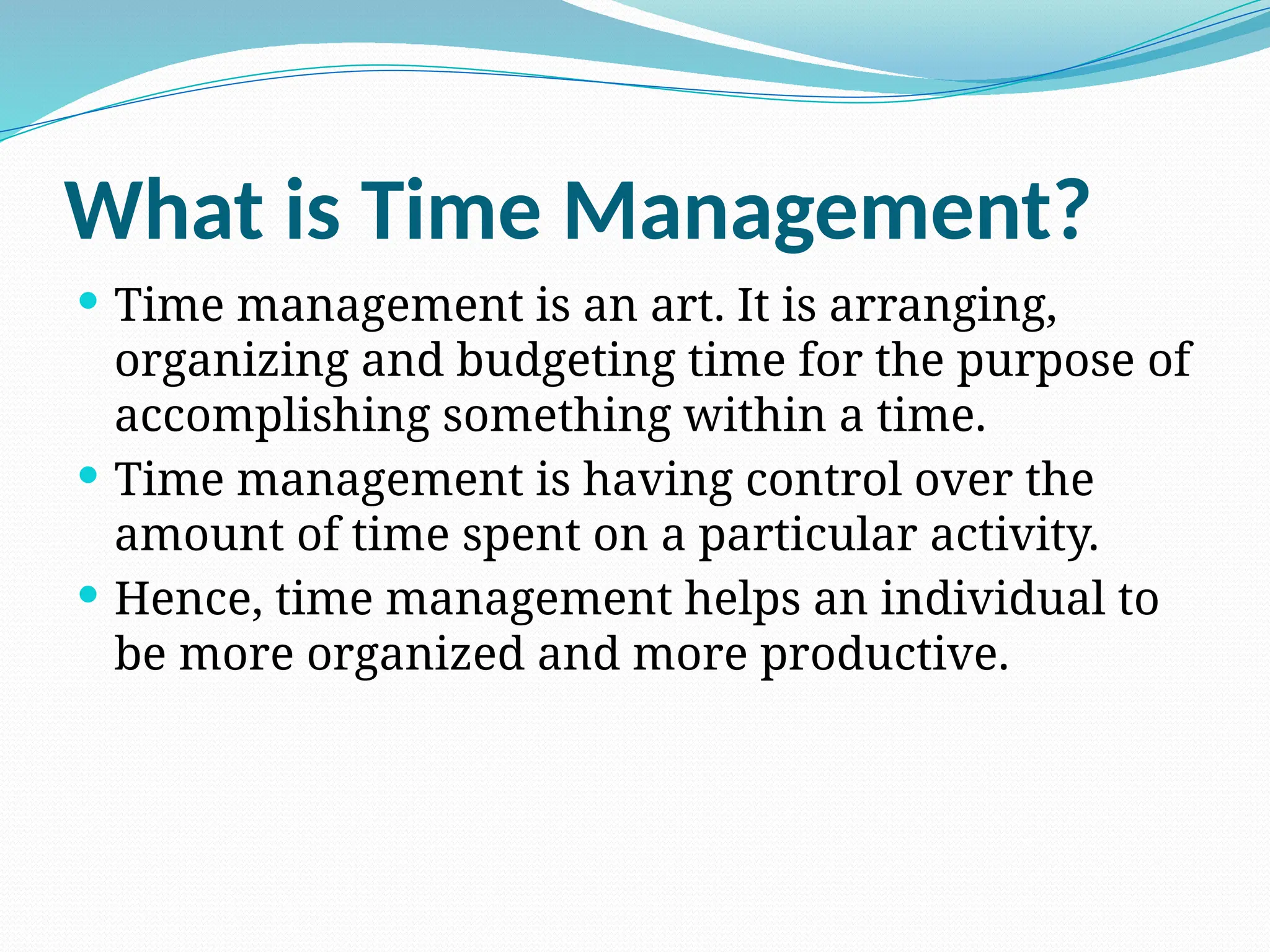 What is Time Management?
 Time management is an art. It is arranging,
organizing and budgeting time for the purpose of
accomplishing something within a time.
 Time management is having control over the
amount of time spent on a particular activity.
 Hence, time management helps an individual to
be more organized and more productive.
 