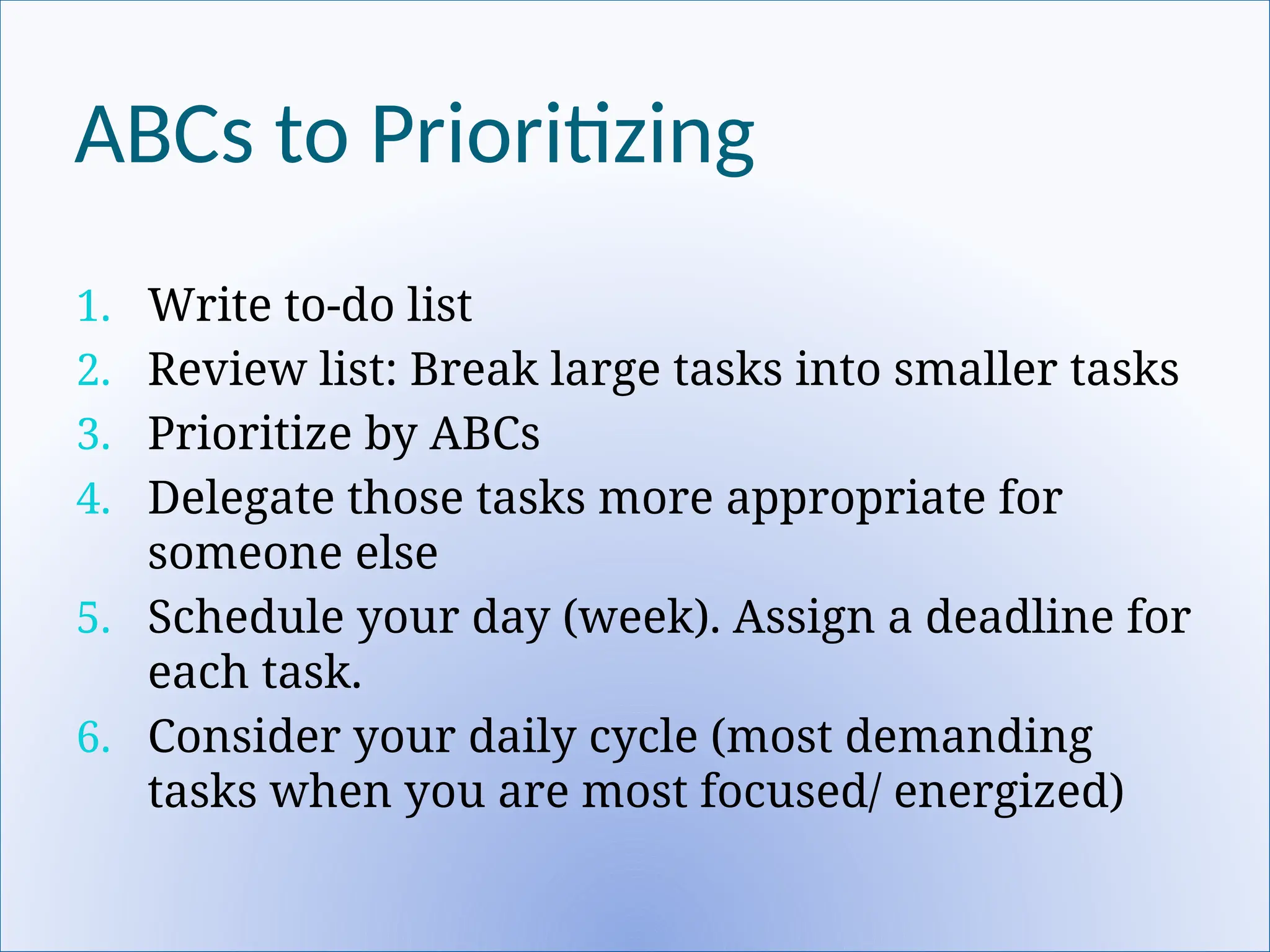ABCs to Prioritizing
1. Write to-do list
2. Review list: Break large tasks into smaller tasks
3. Prioritize by ABCs
4. Delegate those tasks more appropriate for
someone else
5. Schedule your day (week). Assign a deadline for
each task.
6. Consider your daily cycle (most demanding
tasks when you are most focused/ energized)
 