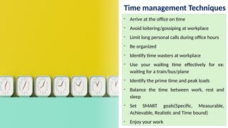 Time management Techniques
- Arrive at the office on time
- Avoid loitering/gossiping at workplace
- Limit long personal calls during office hours
- Be organized
- Identify time wasters at workplace
- Use your waiting time effectively for ex:
waiting for a train/bus/plane
- Identify the prime time and peak loads
- Balance the time between work, rest and
sleep
- Set SMART goals(Specific, Measurable,
Achievable, Realistic and Time bound)
- Enjoy your work
 