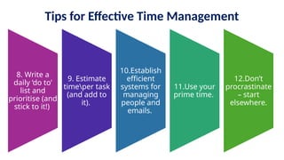 Tips for Effective Time Management
8. Write a
daily ‘do to’
list and
prioritise (and
stick to it!)
9. Estimate
timeper task
(and add to
it).
10.Establish
efficient
systems for
managing
people and
emails.
11.Use your
prime time.
12.Don’t
procrastinate
– start
elsewhere.
 