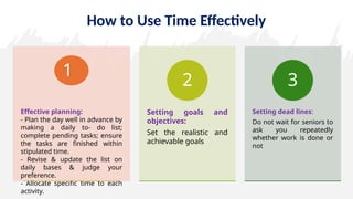 How to Use Time Effectively
Effective planning:
- Plan the day well in advance by
making a daily to- do list;
complete pending tasks; ensure
the tasks are finished within
stipulated time.
- Revise & update the list on
daily bases & judge your
preference.
- Allocate specific time to each
activity.
1
Setting goals and
objectives:
Set the realistic and
achievable goals
2
Setting dead lines:
Do not wait for seniors to
ask you repeatedly
whether work is done or
not
3
 