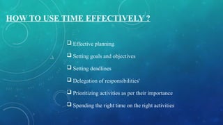 HOW TO USE TIME EFFECTIVELY ?
 Effective planning
 Setting goals and objectives
 Setting deadlines
 Delegation of responsibilities'
 Prioritizing activities as per their importance
 Spending the right time on the right activities
 