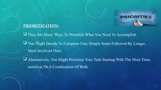 PRIORITIZATION:
 They Are Many Ways To Prioritize What You Need To Accomplish.
 You Might Decide To Complete Fast, Simple Items Followed By Longer ,
More Involved Ones.
 Alternatively, You Might Prioritize Your Task Starting With The Most Time-
sensitive, Or A Combination Of Both.
 
