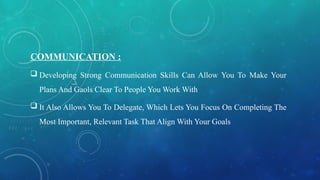 COMMUNICATION :
 Developing Strong Communication Skills Can Allow You To Make Your
Plans And Gaols Clear To People You Work With
 It Also Allows You To Delegate, Which Lets You Focus On Completing The
Most Important, Relevant Task That Align With Your Goals
 