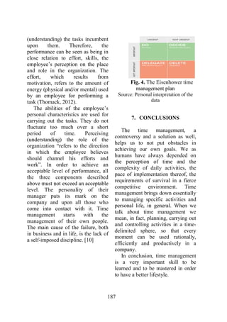 187
(understanding) the tasks incumbent
upon them. Therefore, the
performance can be seen as being in
close relation to effort, skills, the
employee’s perception on the place
and role in the organization. The
effort, which results from
motivation, refers to the amount of
energy (physical and/or mental) used
by an employee for performing a
task (Thomack, 2012).
The abilities of the employee’s
personal characteristics are used for
carrying out the tasks. They do not
fluctuate too much over a short
period of time. Perceiving
(understanding) the role of the
organization “refers to the direction
in which the employee believes
should channel his efforts and
work”. In order to achieve an
acceptable level of performance, all
the three components described
above must not exceed an acceptable
level. The personality of their
manager puts its mark on the
company and upon all those who
come into contact with it. Time
management starts with the
management of their own people.
The main cause of the failure, both
in business and in life, is the lack of
a self-imposed discipline. [10]
Fig. 4. The Eisenhower time
management plan
Source: Personal interpretation of the
data
7. CONCLUSIONS
The time management, a
controversy and a solution as well,
helps us to not put obstacles in
achieving our own goals. We as
humans have always depended on
the perception of time and the
complexity of daily activities, the
pace of implementation thereof, the
requirements of survival in a fierce
competitive environment. Time
management brings down essentially
to managing specific activities and
personal life, in general. When we
talk about time management we
mean, in fact, planning, carrying out
and controlling activities in a time-
delimited sphere, so that every
moment can be used rationally,
efficiently and productively in a
company.
In conclusion, time management
is a very important skill to be
learned and to be mastered in order
to have a better lifestyle.
 