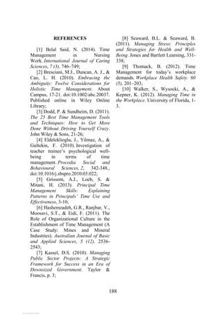 188
REFERENCES
[1] Belal Said, N. (2014). Time
Management in Nursing
Work. International Journal of Caring
Sciences, 7 (3), 746–749;
[2] Bresciani, M.J., Duncan, A. J., &
Cao, L. H. (2010). Embracing the
Ambiguity: Twelve Considerations for
Holistic Time Management. About
Campus, 17-21. doi:10.1002/abc.20037.
Published online in Wiley Online
Library;
[3] Dodd, P. & Sundheim, D. (2011).
The 25 Best Time Management Tools
and Techniques: How to Get More
Done Without Driving Yourself Crazy.
John Wiley & Sons, 21-26;
[4] Eldeleklioglu, J., Yilmaz, A., &
Gultekin, F. (2010). Investigation of
teacher trainee’s psychological well-
being in terms of time
management. Procedia Social and
Behavioural Sciences, 2, 342-348.,
doi:10.1016/j.sbspro.2010.03.022;
[5] Grissom, A.J., Loeb, S. &
Mitani, H. (2013). Principal Time
Management Skills: Explaining
Patterns in Principals’ Time Use and
Effectiveness, 3-10;
[6] Hashemzadeh, G.R., Ranjbar, V.,
Moosavi, S.T., & Eidi, F. (2011). The
Role of Organizational Culture in the
Establishment of Time Management (A
Case Study: Mines and Mineral
Industries). Australian Journal of Basic
and Applied Sciences, 5 (12), 2536-
2543;
[7] Kassel, D.S. (2010). Managing
Public Sector Projects: A Strategic
Framework for Success in an Era of
Downsized Government. Taylor &
Francis, p. 3;
[8] Seaward, B.L. & Seaward, B.
(2011). Managing Stress: Principles
and Strategies for Health and Well-
Being. Jones and Bartlett Learning, 331-
338;
[9] Thomack, B. (2012). Time
Management for today’s workplace
demands. Workplace Health Safety. 60
(5), 201–203;
[10] Walker, S., Wysocki, A., &
Kepner, K. (2012). Managing Time in
the Workplace. University of Florida, 1-
3.
View publication stats
 
