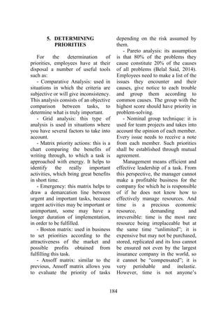 184
5. DETERMINING
PRIORITIES
For the determination of
priorities, employees have at their
disposal a number of useful tools
such as:
- Comparative Analysis: used in
situations in which the criteria are
subjective or will give inconsistency.
This analysis consists of an objective
comparison between tasks, to
determine what is truly important.
- Grid analysis: this type of
analysis is used in situations where
you have several factors to take into
account.
- Matrix priority actions: this is a
chart comparing the benefits of
writing through, to which a task is
approached with energy. It helps to
identify the really important
activities, which bring great benefits
in short time.
- Emergency: this matrix helps to
draw a demarcation line between
urgent and important tasks, because
urgent activities may be important or
unimportant, some may have a
longer duration of implementation,
in order to be fulfilled.
- Boston matrix: used in business
to set priorities according to the
attractiveness of the market and
possible profits obtained from
fulfilling this task.
- Ansoff matrix: similar to the
previous, Ansoff matrix allows you
to evaluate the priority of tasks
depending on the risk assumed by
them.
- Pareto analysis: its assumption
is that 80% of the problems they
cause constitute 20% of the causes
of all problems (Belal Said, 2014).
Employees need to make a list of the
issues they encounter and their
causes, give notice to each trouble
and group them according to
common causes. The group with the
highest score should have priority in
problem-solving.
- Nominal group technique: it is
used for team projects and takes into
account the opinion of each member.
Every issue needs to receive a note
from each member. Such priorities
shall be established through mutual
agreement.
Management means efficient and
effective leadership of a task. From
this perspective, the manager cannot
make a profitable business for the
company foe which he is responsible
of if he does not know how to
effectively manage resources. And
time is a precious economic
resource, demanding and
irreversible: time is the most rare
resource being irreplaceable but at
the same time “unlimited”; it is
expensive but may not be purchased,
stored, replicated and its loss cannot
be ensured not even by the largest
insurance company in the world, so
it cannot be “compensated”; it is
very perishable and inelastic.
However, time is not anyone’s
 