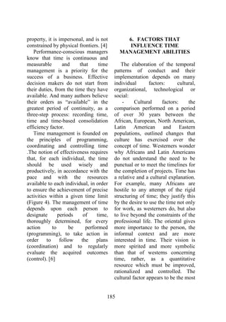 185
property, it is impersonal, and is not
constrained by physical frontiers. [4]
Performance-conscious managers
know that time is continuous and
measurable and that time
management is a priority for the
success of a business. Effective
decision makers do not start from
their duties, from the time they have
available. And many authors believe
their orders as “available” in the
greatest period of continuity, as a
three-step process: recording time,
time and time-based consolidation
efficiency factor.
Time management is founded on
the principles of programming,
coordinating and controlling time
.The notion of effectiveness requires
that, for each individual, the time
should be used wisely and
productively, in accordance with the
pace and with the resources
available to each individual, in order
to ensure the achievement of precise
activities within a given time limit
(Figure 4). The management of time
depends upon each person to
designate periods of time,
thoroughly determined, for every
action to be performed
(programming), to take action in
order to follow the plans
(coordination) and to regularly
evaluate the acquired outcomes
(control). [6]
6. FACTORS THAT
INFLUENCE TIME
MANAGEMENT ABILITIES
The elaboration of the temporal
patterns of conduct and their
implementation depends on many
individual factors: cultural,
organizational, technological or
social:
- Cultural factors: the
comparison performed on a period
of over 30 years between the
African, European, North American,
Latin American and Eastern
populations, outlined changes that
culture has exercised over the
concept of time. Westerners wonder
why Africans and Latin Americans
do not understand the need to be
punctual or to meet the timelines for
the completion of projects. Time has
a relative and a cultural explanation.
For example, many Africans are
hostile to any attempt of the rigid
structuring of time; they justify this
by the desire to use the time not only
for work, as westerners do, but also
to live beyond the constraints of the
professional life. The oriental gives
more importance to the person, the
informal context and are more
interested in time. Their vision is
more spirited and more symbolic
than that of westerns concerning
time, rather, as a quantitative
resource which must be improved,
rationalized and controlled. The
cultural factor appears to be the most
 