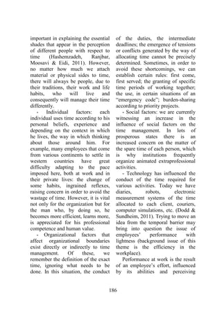 186
important in explaining the essential
shades that appear in the perception
of different people with respect to
time (Hashemzadeh, Ranjbar,
Moosavi & Eidi, 2011). However,
no matter how much we attach
material or physical sides to time,
there will always be people, due to
their traditions, their work and life
habits, who will live and
consequently will manage their time
differently.
- Individual factors: each
individual uses time according to his
personal beliefs, experience and
depending on the context in which
he lives, the way in which thinking
about those around him. For
example, many employees that come
from various continents to settle in
western countries have great
difficulty adapting to the pace
imposed here, both at work and in
their private lives: the change of
some habits, ingrained reflexes,
raising concern in order to avoid the
wastage of time. However, it is vital
not only for the organization but for
the man who, by doing so, he
becomes more efficient, learns more,
is appreciated for his professional
competence and human value.
- Organizational factors that
affect organizational boundaries
exist directly or indirectly to time
management. Of these, we
remember the definition of the exact
time, ignoring what needs to be
done. In this situation, the conduct
of the duties, the intermediate
deadlines; the emergence of tensions
or conflicts generated by the way of
allocating time cannot be precisely
determined. Sometimes, in order to
avoid these shortcomings, we can
establish certain rules: first come,
first served; the granting of specific
time periods of working together;
the use, in certain situations of an
“emergency code”; burden-sharing
according to priority projects.
- Social factors: we are currently
witnessing an increase in the
influence of social factors on the
time management. In lots of
prosperous states there is an
increased concern on the matter of
the spare time of each person, which
is why institutions frequently
organize animated extraprofessional
activities.
- Technology has influenced the
conduct of the time required for
various activities. Today we have
diaries, robots, electronic
measurement systems of the time
allocated to each client, couriers,
computer simulations, etc. (Dodd &
Sundheim, 2011). Trying to move an
idea from the temporal barrier may
bring into question the issue of
employees’ performance with
lightness (background issue of this
theme is the efficiency in the
workplace).
Performance at work is the result
of an employee’s effort, influenced
by its abilities and perceiving
 