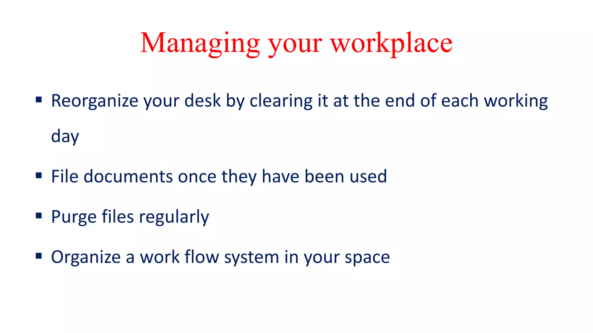 Managing your workplace
 Reorganize your desk by clearing it at the end of each working
day
 File documents once they have been used
 Purge files regularly
 Organize a work flow system in your space
 