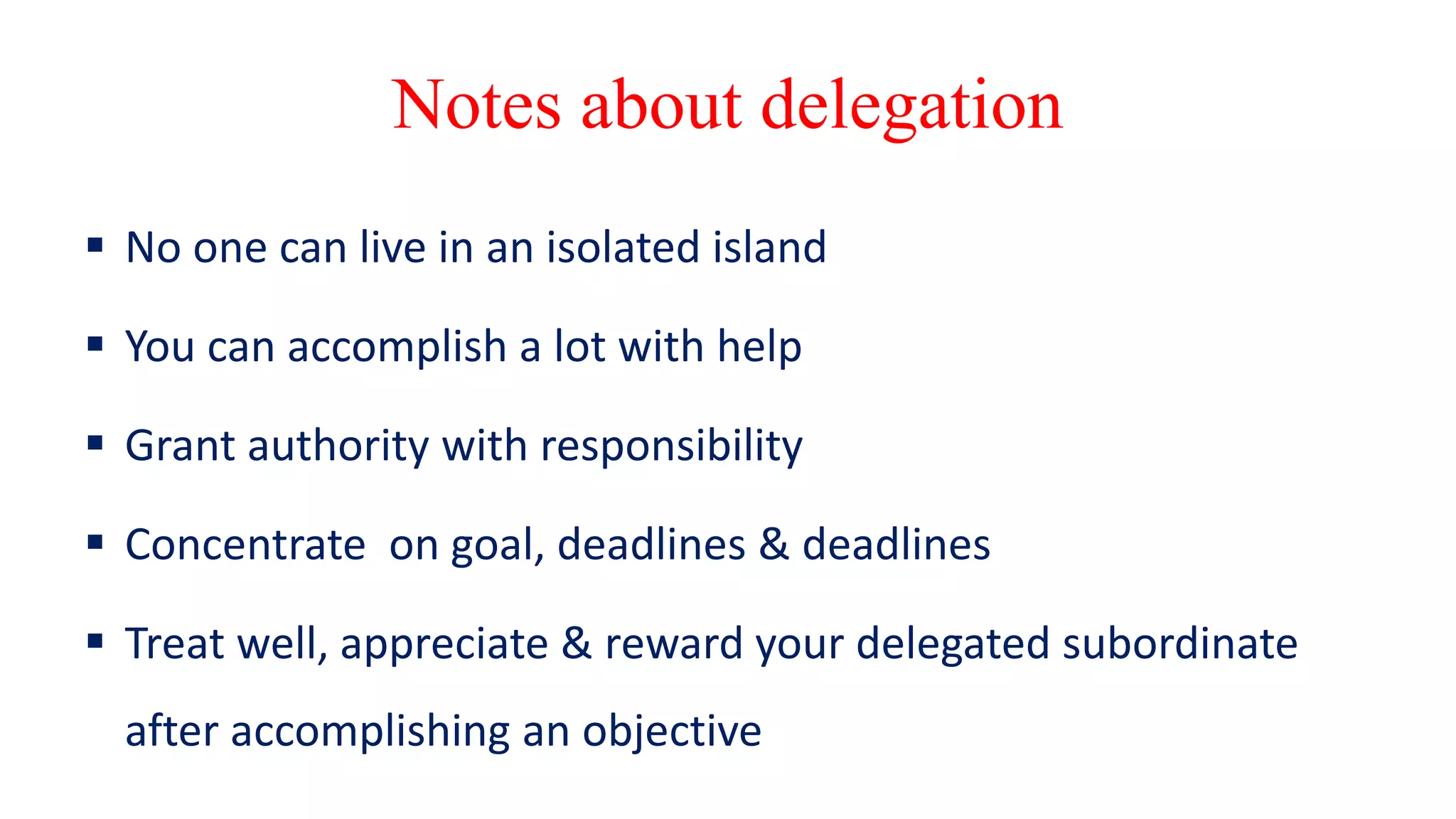 Notes about delegation
 No one can live in an isolated island
 You can accomplish a lot with help
 Grant authority with responsibility
 Concentrate on goal, deadlines & deadlines
 Treat well, appreciate & reward your delegated subordinate
after accomplishing an objective
 
