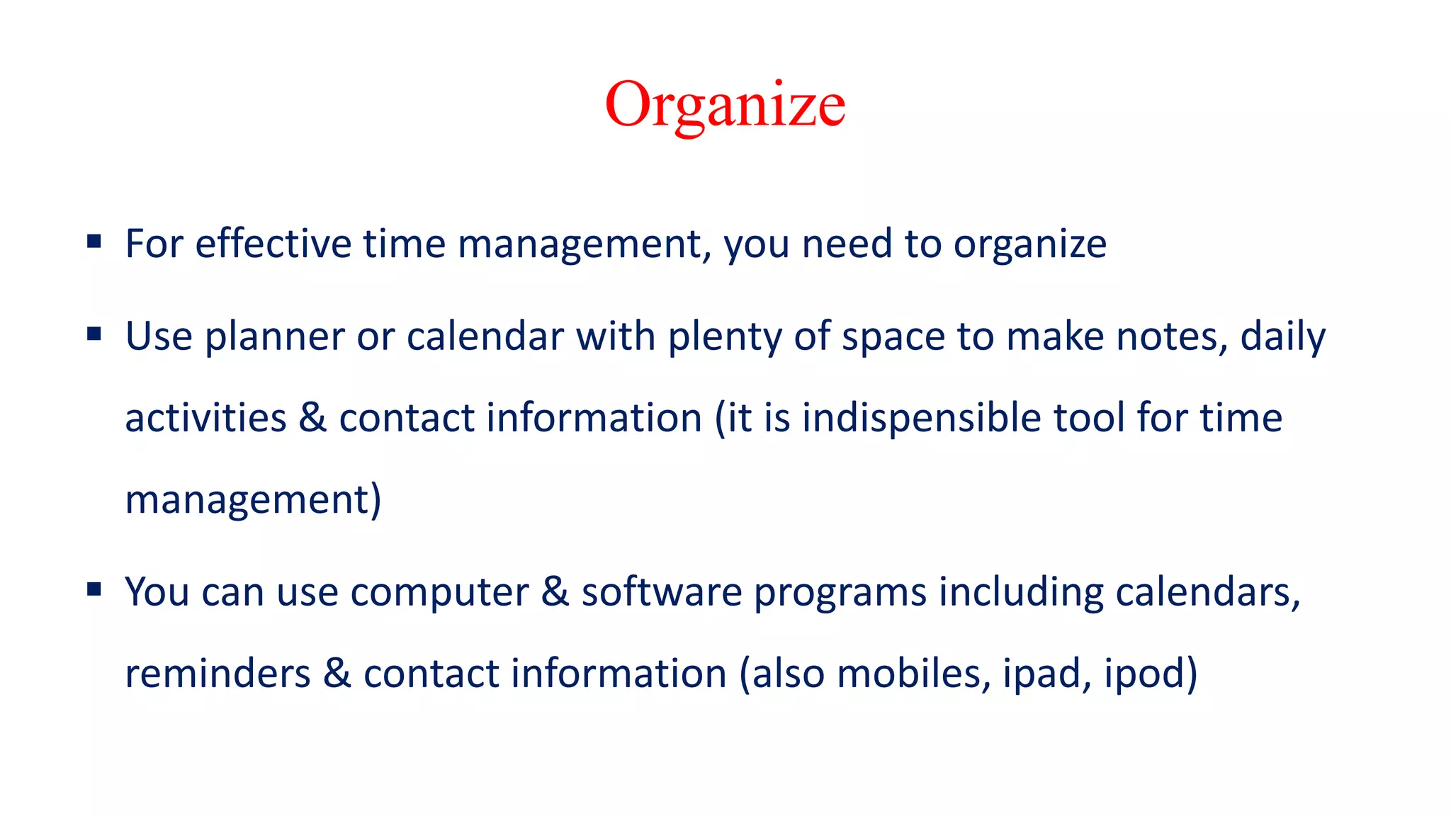 Organize
 For effective time management, you need to organize
 Use planner or calendar with plenty of space to make notes, daily
activities & contact information (it is indispensible tool for time
management)
 You can use computer & software programs including calendars,
reminders & contact information (also mobiles, ipad, ipod)
 