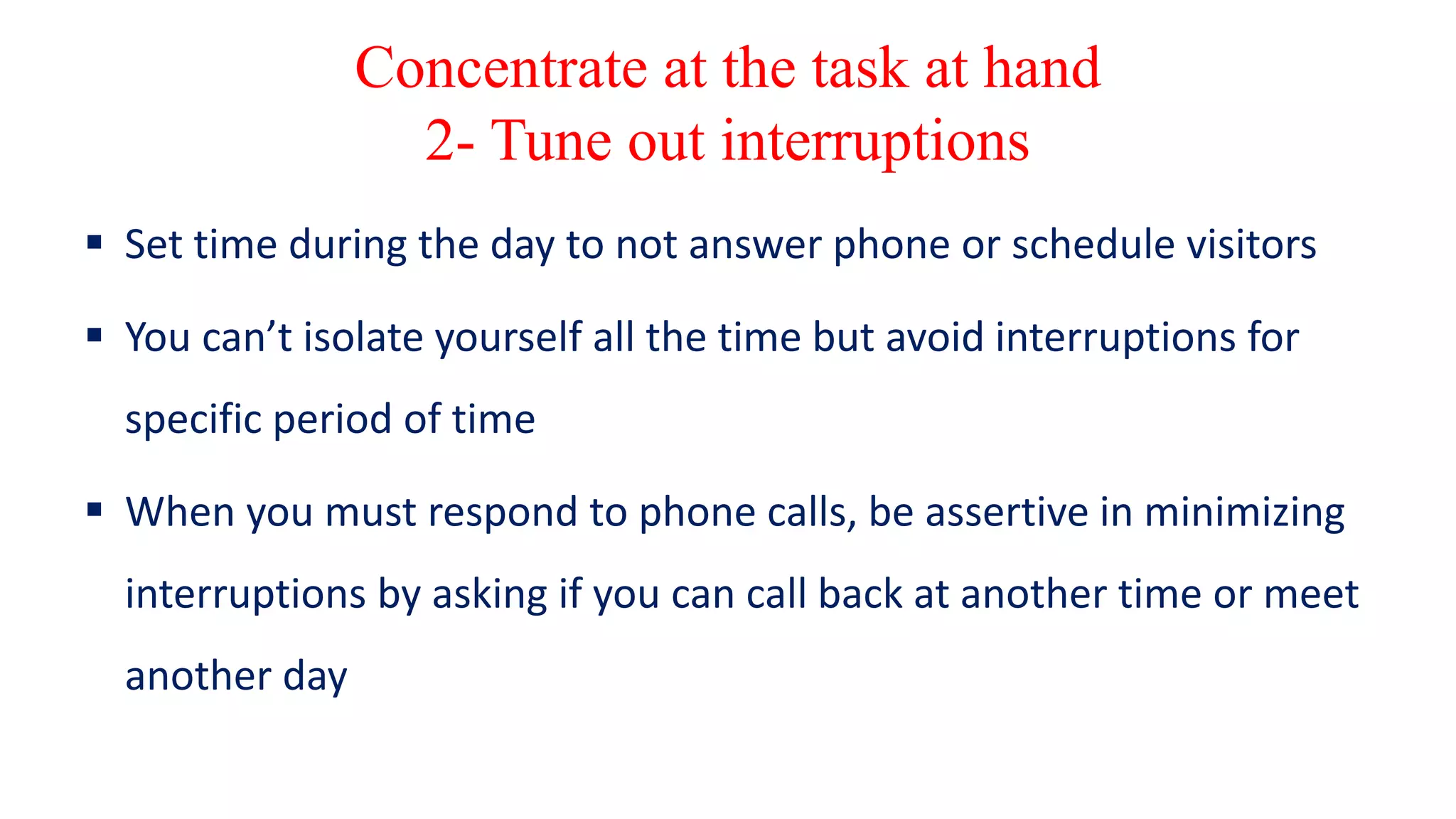 Concentrate at the task at hand
2- Tune out interruptions
 Set time during the day to not answer phone or schedule visitors
 You can’t isolate yourself all the time but avoid interruptions for
specific period of time
 When you must respond to phone calls, be assertive in minimizing
interruptions by asking if you can call back at another time or meet
another day
 