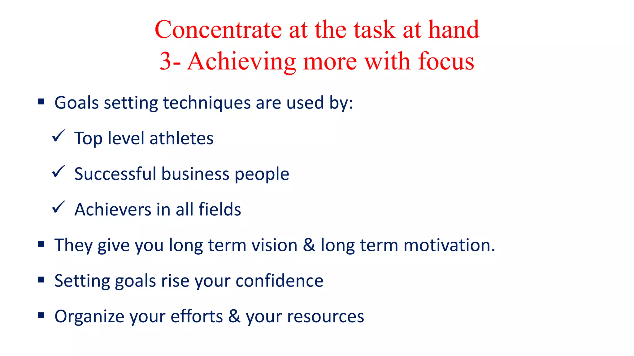 Concentrate at the task at hand
3- Achieving more with focus
 Goals setting techniques are used by:
 Top level athletes
 Successful business people
 Achievers in all fields
 They give you long term vision & long term motivation.
 Setting goals rise your confidence
 Organize your efforts & your resources
 