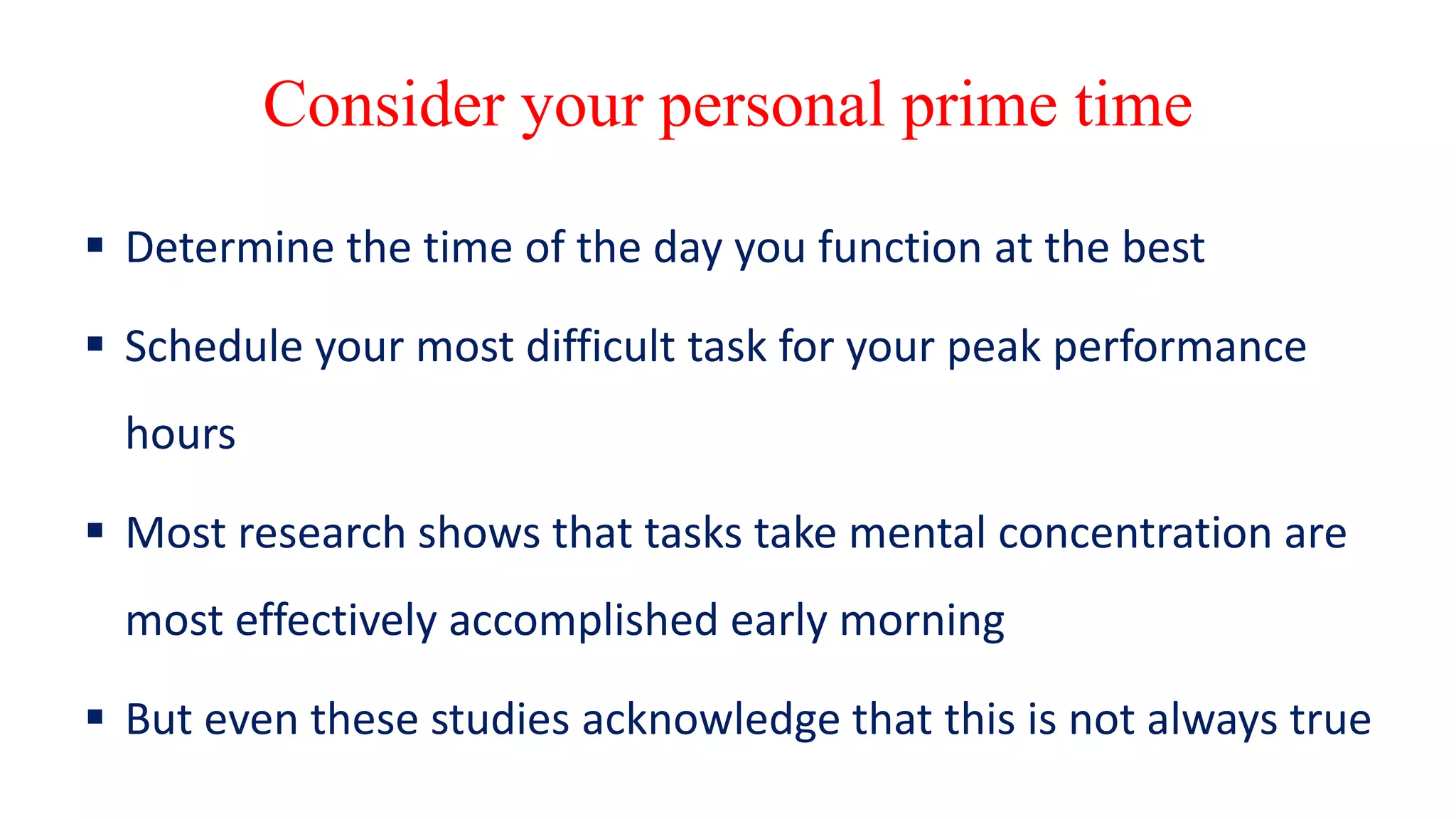 Consider your personal prime time
 Determine the time of the day you function at the best
 Schedule your most difficult task for your peak performance
hours
 Most research shows that tasks take mental concentration are
most effectively accomplished early morning
 But even these studies acknowledge that this is not always true
 
