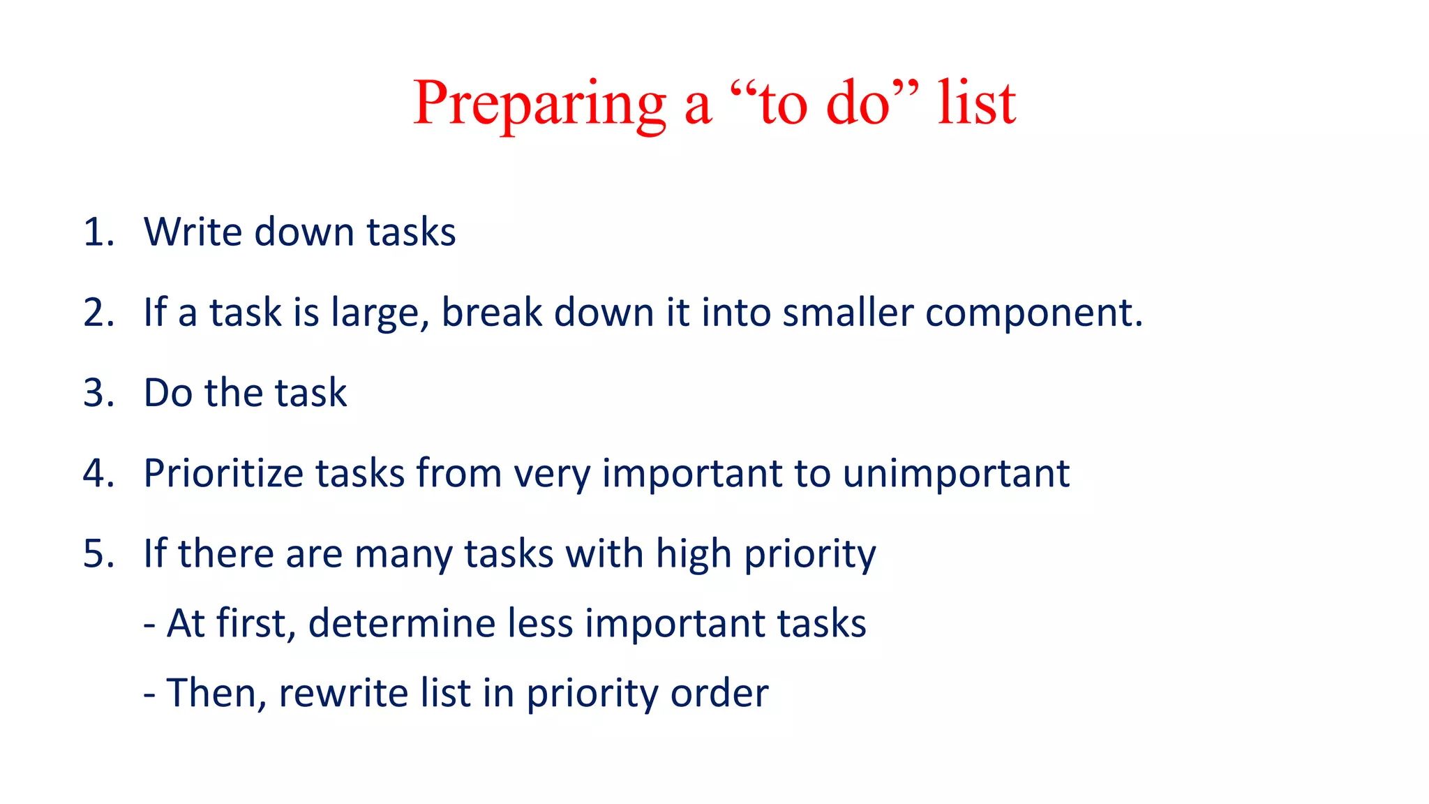 Preparing a “to do” list
1. Write down tasks
2. If a task is large, break down it into smaller component.
3. Do the task
4. Prioritize tasks from very important to unimportant
5. If there are many tasks with high priority
- At first, determine less important tasks
- Then, rewrite list in priority order
 