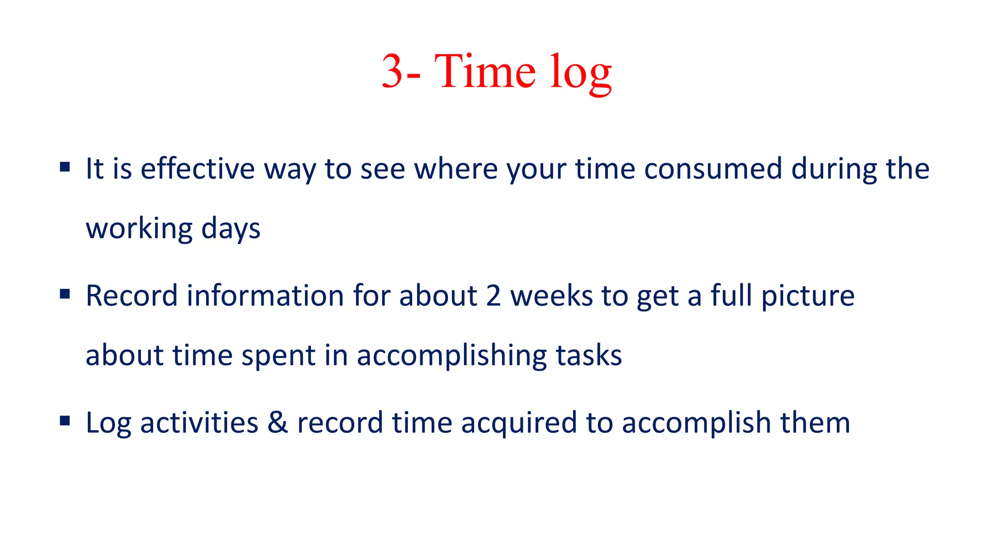 3- Time log
 It is effective way to see where your time consumed during the
working days
 Record information for about 2 weeks to get a full picture
about time spent in accomplishing tasks
 Log activities & record time acquired to accomplish them
 
