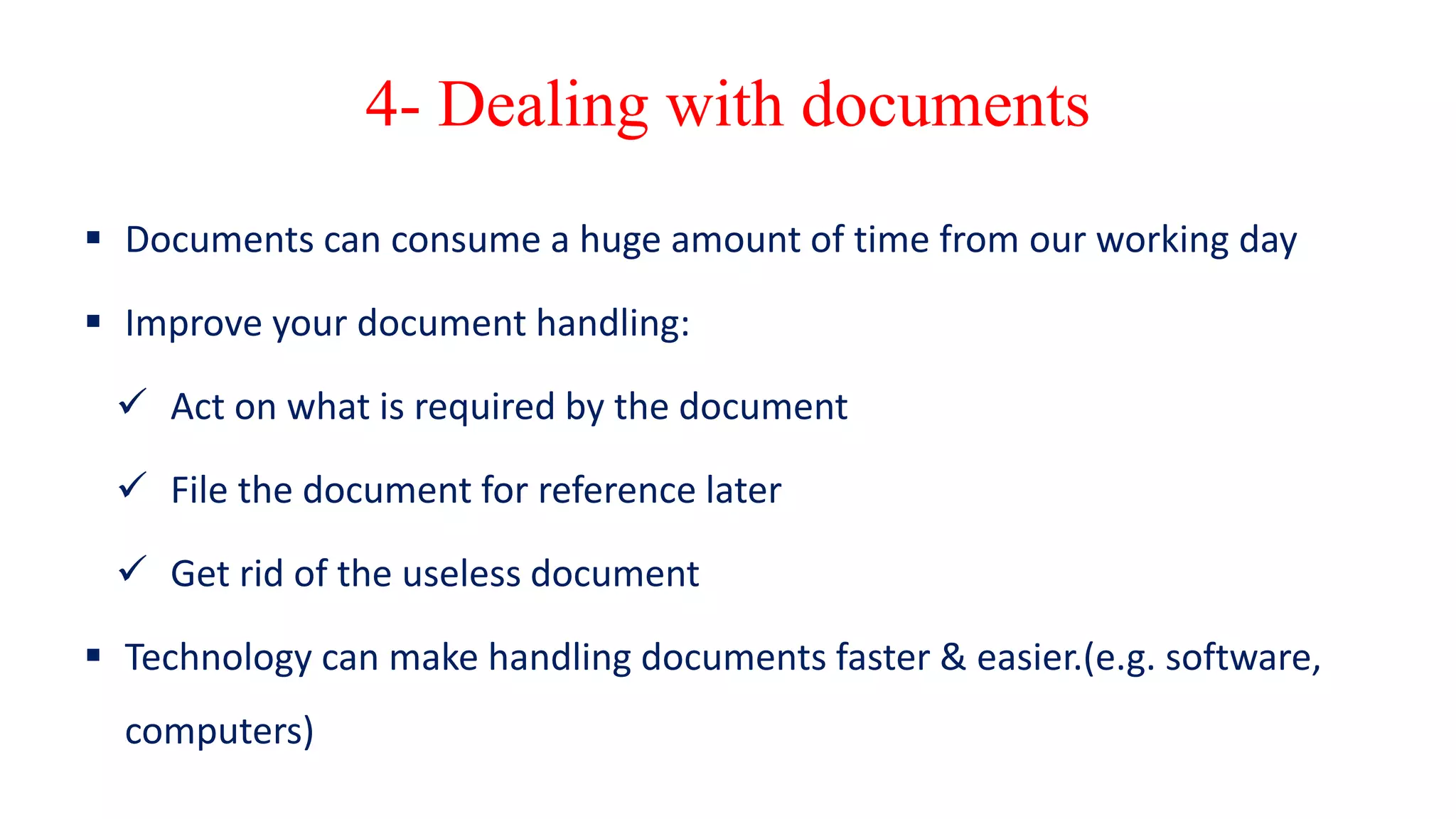 4- Dealing with documents
 Documents can consume a huge amount of time from our working day
 Improve your document handling:
 Act on what is required by the document
 File the document for reference later
 Get rid of the useless document
 Technology can make handling documents faster & easier.(e.g. software,
computers)
 