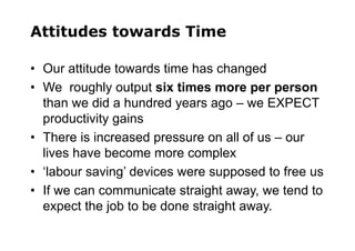 Attitudes towards Time
• Our attitude towards time has changed
• We roughly output six times more per person
than we did a hundred years ago – we EXPECT
productivity gains
• There is increased pressure on all of us – our
lives have become more complex
• ‘labour saving’ devices were supposed to free us
• If we can communicate straight away, we tend to
expect the job to be done straight away.
 