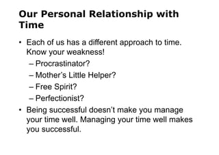 Our Personal Relationship with
Time
• Each of us has a different approach to time.
Know your weakness!
– Procrastinator?
– Mother’s Little Helper?
– Free Spirit?
– Perfectionist?
• Being successful doesn’t make you manage
your time well. Managing your time well makes
you successful.
 