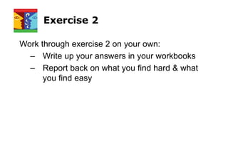 Exercise 2
Work through exercise 2 on your own:
– Write up your answers in your workbooks
– Report back on what you find hard & what
you find easy
 
