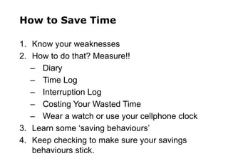 How to Save Time
1. Know your weaknesses
2. How to do that? Measure!!
– Diary
– Time Log
– Interruption Log
– Costing Your Wasted Time
– Wear a watch or use your cellphone clock
3. Learn some ‘saving behaviours’
4. Keep checking to make sure your savings
behaviours stick.
 