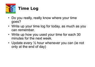 Time Log
• Do you really, really know where your time
goes?
• Write up your time log for today, as much as you
can remember.
• Write up how you used your time for each 30
minutes for the next week.
• Update every ½ hour whenever you can (ie not
only at the end of day)
 