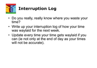 Interruption Log
• Do you really, really know where you waste your
time?
• Write up your interruption log of how your time
was waylaid for the next week.
• Update every time your time gets waylaid if you
can (ie not only at the end of day as your times
will not be accurate).
 