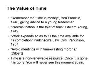 The Value of Time
• “Remember that time is money”, Ben Franklin,
1748, giving advice to a young tradesman
• “Procrastination is the thief of time” Edward Young,
1742
• “Work expands so as to fill the time available for
its completion” Parkinson’s Law, Cyril Parkinson,
1957
• “Avoid meetings with time-wasting morons.”
(Dilbert)
• Time is a non-renewable resource. Once it is gone,
it is gone. You will never see this moment again.
 