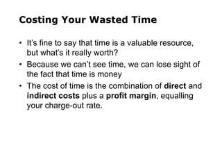 Costing Your Wasted Time
• It’s fine to say that time is a valuable resource,
but what’s it really worth?
• Because we can’t see time, we can lose sight of
the fact that time is money
• The cost of time is the combination of direct and
indirect costs plus a profit margin, equalling
your charge-out rate.
 