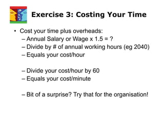 Exercise 3: Costing Your Time
• Cost your time plus overheads:
– Annual Salary or Wage x 1.5 = ?
– Divide by # of annual working hours (eg 2040)
– Equals your cost/hour
– Divide your cost/hour by 60
– Equals your cost/minute
– Bit of a surprise? Try that for the organisation!
 