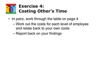 Exercise 4:
Costing Other’s Time
• In pairs, work through the table on page 4
– Work out the costs for each level of employee
and relate back to your own costs
– Report back on your findings
 