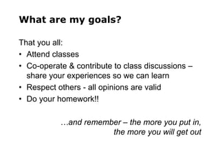 What are my goals?
That you all:
• Attend classes
• Co-operate & contribute to class discussions –
share your experiences so we can learn
• Respect others - all opinions are valid
• Do your homework!!
…and remember – the more you put in,
the more you will get out
 