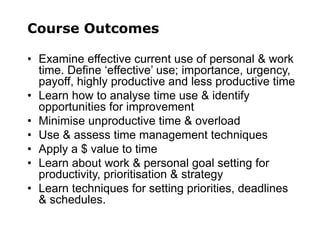 Course Outcomes
• Examine effective current use of personal & work
time. Define ‘effective’ use; importance, urgency,
payoff, highly productive and less productive time
• Learn how to analyse time use & identify
opportunities for improvement
• Minimise unproductive time & overload
• Use & assess time management techniques
• Apply a $ value to time
• Learn about work & personal goal setting for
productivity, prioritisation & strategy
• Learn techniques for setting priorities, deadlines
& schedules.
 